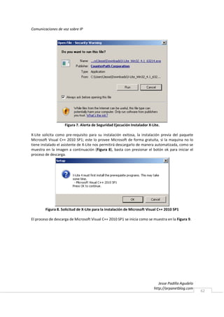 Comunicaciones de voz sobre IP




                    Figura 7. Alerta de Seguridad Ejecución Instalador X-Lite.

X-Lite solicita como pre-requisito para su instalación exitosa, la instalación previa del paquete
Microsoft Visual C++ 2010 SP1; este lo provee Microsoft de forma gratuita, si la maquina no lo
tiene instalado el asistente de X-Lite nos permitirá descargarlo de manera automatizada, como se
muestra en la imagen a continuación (Figura 8), basta con presionar el botón ok para iniciar el
proceso de descarga.




        Figura 8. Solicitud de X-Lite para la instalación de Microsoft Visual C++ 2010 SP1

El proceso de descarga de Microsoft Visual C++ 2010 SP1 se inicia como se muestra en la Figura 9.




                                                                             Jesse Padilla Agudelo
                                                                          http://arpanetblog.com
                                                                                                     62
 