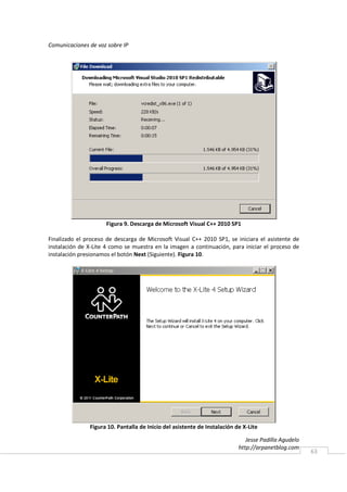 Comunicaciones de voz sobre IP




                     Figura 9. Descarga de Microsoft Visual C++ 2010 SP1

Finalizado el proceso de descarga de Microsoft Visual C++ 2010 SP1, se iniciara el asistente de
instalación de X-Lite 4 como se muestra en la imagen a continuación, para iniciar el proceso de
instalación presionamos el botón Next (Siguiente). Figura 10.




               Figura 10. Pantalla de Inicio del asistente de Instalación de X-Lite

                                                                              Jesse Padilla Agudelo
                                                                           http://arpanetblog.com
                                                                                                      63
 