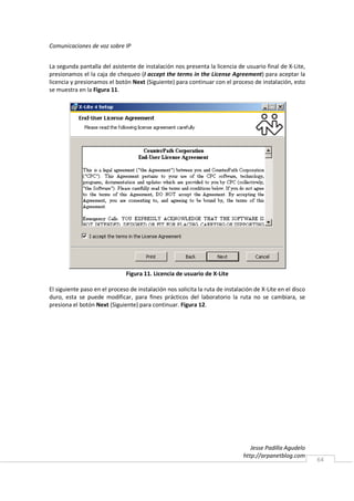 Comunicaciones de voz sobre IP


La segunda pantalla del asistente de instalación nos presenta la licencia de usuario final de X-Lite,
presionamos el la caja de chequeo (I accept the terms in the License Agreement) para aceptar la
licencia y presionamos el botón Next (Siguiente) para continuar con el proceso de instalación, esto
se muestra en la Figura 11.




                               Figura 11. Licencia de usuario de X-Lite

El siguiente paso en el proceso de instalación nos solicita la ruta de instalación de X-Lite en el disco
duro, esta se puede modificar, para fines prácticos del laboratorio la ruta no se cambiara, se
presiona el botón Next (Siguiente) para continuar. Figura 12.




                                                                                 Jesse Padilla Agudelo
                                                                              http://arpanetblog.com
                                                                                                           64
 