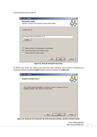 Comunicaciones de voz sobre IP




                             Figura 12. Ruta de Instalación de X-Lite.

Al definir esto X-Lite nos informa que esta listo para instalarse, para instalar el aplicativo es
necesario presionar el botón Install (Instalar) como se muestra en la Figura 13.




     Figura 13. Asistente de Instalación de X-Lite listo para instalar, presión el botón install.

                                                                                Jesse Padilla Agudelo
                                                                             http://arpanetblog.com
                                                                                                        65
 