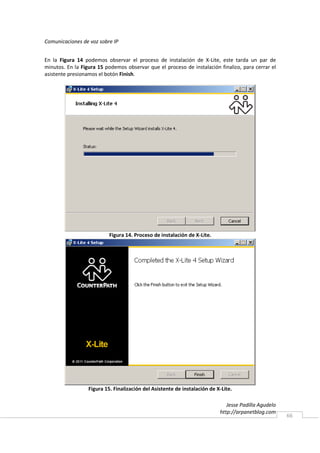 Comunicaciones de voz sobre IP


En la Figura 14 podemos observar el proceso de instalación de X-Lite, este tarda un par de
minutos. En la Figura 15 podemos observar que el proceso de instalación finalizo, para cerrar el
asistente presionamos el botón Finish.




                           Figura 14. Proceso de instalación de X-Lite.




                  Figura 15. Finalización del Asistente de instalación de X-Lite.

                                                                              Jesse Padilla Agudelo
                                                                           http://arpanetblog.com
                                                                                                      66
 