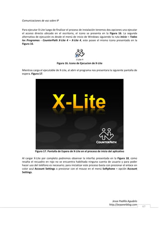 Comunicaciones de voz sobre IP


Para ejecutar X-Lite luego de finalizar el proceso de instalación tenemos dos opciones una ejecutar
el acceso directo ubicado en el escritorio, el icono se presenta en la Figura 16. La segunda
alternativa de ejecución es desde el menú de inicio de Windows siguiendo la ruta Inicio – Todos
los Programas - CounterPath X-Lite 4 – X-Lite 4, este posee el mismo icono presentado en la
Figura 16.




                              Figura 16. Icono de Ejecucion de X-Lite

Mientras carga el ejecutable de X-Lite, al abrir el programa nos presentara la siguiente pantalla de
espera. Figura 17.




           Figura 17. Pantalla de Espera de X-Lite en el proceso de inicio del aplicativo

Al cargar X-Lite por completo podremos observar la interfaz presentada en la Figura 18, como
resalta el recuadro en rojo no se encuentra habilitada ninguna cuenta de usuario y para poder
hacer uso del teléfono es necesario; para inicializar este proceso basta con presionar el enlace en
color azul Account Settings o presionar con el mouse en el menú Softphone – opción Account
Settings.




                                                                               Jesse Padilla Agudelo
                                                                            http://arpanetblog.com
                                                                                                       67
 