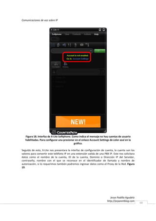 Comunicaciones de voz sobre IP




   Figura 18. Interfaz de X-Lite Softphone. Como indica el mensaje no hay cuentas de usuario
   habilitadas. Para configurar una presionar en el enlace Account Settings de color azul en la
                                             gráfica.

Seguido de esto, X-Lite nos presentara la interfaz de configuración de cuenta, la cuenta son los
valores para convertir este teléfono IP en una extensión valida de una PBX IP. Este nos solicitara
datos como el nombre de la cuenta, ID de la cuenta, Dominio o Dirección IP del Servidor,
contraseña, nombre con el que se reconoce en el identificador de llamada y nombre de
autorización, si lo requerimos también podremos ingresar datos como el Proxy de la Red. Figura
19.




                                                                             Jesse Padilla Agudelo
                                                                          http://arpanetblog.com
                                                                                                     68
 
