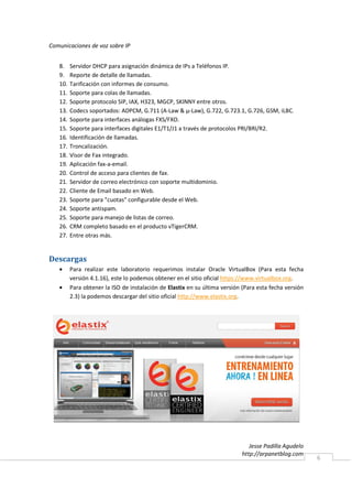 Comunicaciones de voz sobre IP


   8.    Servidor DHCP para asignación dinámica de IPs a Teléfonos IP.
   9.    Reporte de detalle de llamadas.
   10.   Tarificación con informes de consumo.
   11.   Soporte para colas de llamadas.
   12.   Soporte protocolo SIP, IAX, H323, MGCP, SKINNY entre otros.
   13.   Codecs soportados: ADPCM, G.711 (A-Law & μ-Law), G.722, G.723.1, G.726, GSM, iLBC.
   14.   Soporte para interfaces análogas FXS/FXO.
   15.   Soporte para interfaces digitales E1/T1/J1 a través de protocolos PRI/BRI/R2.
   16.   Identificación de llamadas.
   17.   Troncalización.
   18.   Visor de Fax integrado.
   19.   Aplicación fax-a-email.
   20.   Control de acceso para clientes de fax.
   21.   Servidor de correo electrónico con soporte multidominio.
   22.   Cliente de Email basado en Web.
   23.   Soporte para "cuotas" configurable desde el Web.
   24.   Soporte antispam.
   25.   Soporte para manejo de listas de correo.
   26.   CRM completo basado en el producto vTigerCRM.
   27.   Entre otras más.


Descargas
   •     Para realizar este laboratorio requerimos instalar Oracle VirtualBox (Para esta fecha
         versión 4.1.16), este lo podemos obtener en el sitio oficial https://www.virtualbox.org.
   •     Para obtener la ISO de instalación de Elastix en su última versión (Para esta fecha versión
         2.3) la podemos descargar del sitio oficial http://www.elastix.org.




                                                                               Jesse Padilla Agudelo
                                                                            http://arpanetblog.com
                                                                                                       6
 