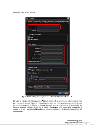 Comunicaciones de voz sobre IP




            Figura 19. Interfaz para configurar una extensión telefónica IP en X-Lite.

Los valores a asignar son los siguientes: Account name, este es un nombre cualquiera que sirve
para nombrar la cuenta, el User IP y el autorization name son valores correspondientes al número
de extensión asignada en Elastix, el Display Name el valor correspondiente al identificador de
llamadas asignado en la configuración de Elastix, el Password es la contraseña para validar al
usuario en la PBX y por último el Domain que corresponde al nombre de dominio o dirección IP del
servidor PBX IP.




                                                                             Jesse Padilla Agudelo
                                                                          http://arpanetblog.com
                                                                                                     69
 