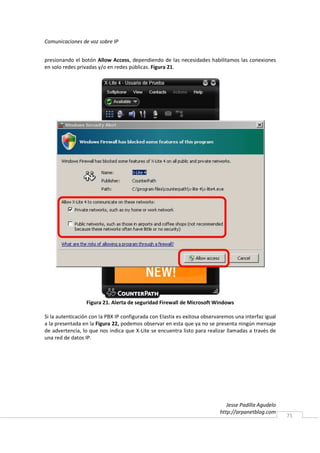 Comunicaciones de voz sobre IP


presionando el botón Allow Access, dependiendo de las necesidades habilitamos las conexiones
en solo redes privadas y/o en redes públicas. Figura 21.




                  Figura 21. Alerta de seguridad Firewall de Microsoft Windows

Si la autenticación con la PBX IP configurada con Elastix es exitosa observaremos una interfaz igual
a la presentada en la Figura 22, podemos observar en esta que ya no se presenta ningún mensaje
de advertencia, lo que nos indica que X-Lite se encuentra listo para realizar llamadas a través de
una red de datos IP.




                                                                              Jesse Padilla Agudelo
                                                                           http://arpanetblog.com
                                                                                                       71
 