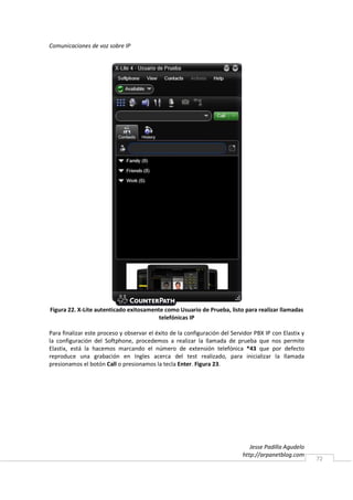 Comunicaciones de voz sobre IP




Figura 22. X-Lite autenticado exitosamente como Usuario de Prueba, listo para realizar llamadas
                                         telefónicas IP

Para finalizar este proceso y observar el éxito de la configuración del Servidor PBX IP con Elastix y
la configuración del Softphone, procedemos a realizar la llamada de prueba que nos permite
Elastix, está la hacemos marcando el número de extensión telefónica *43 que por defecto
reproduce una grabación en Ingles acerca del test realizado, para inicializar la llamada
presionamos el botón Call o presionamos la tecla Enter. Figura 23.




                                                                               Jesse Padilla Agudelo
                                                                            http://arpanetblog.com
                                                                                                        72
 