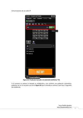Comunicaciones de voz sobre IP




                  Figura 23. Prueba de marcado a la extensión telefónica *43.

Si el proceso es exitoso la llamada es establecida y nos contesta una grabación automática,
podemos ver en el recuadro azul de la Figura 24 que la llamada es exitosa y que lleva 3 segundos
de establecida.




                                                                           Jesse Padilla Agudelo
                                                                        http://arpanetblog.com
                                                                                                   73
 
