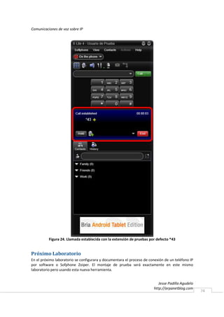 Comunicaciones de voz sobre IP




          Figura 24. Llamada establecida con la extensión de pruebas por defecto *43


Próximo Laboratorio
En el próximo laboratorio se configurara y documentara el proceso de conexión de un teléfono IP
por software o Sofphone Zoiper. El montaje de prueba será exactamente en este mismo
laboratorio pero usando esta nueva herramienta.


                                                                           Jesse Padilla Agudelo
                                                                        http://arpanetblog.com
                                                                                                   74
 