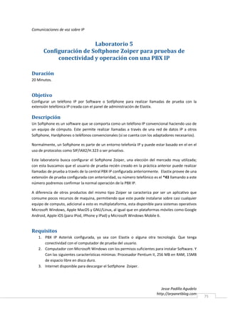 Comunicaciones de voz sobre IP


                        Laboratorio 5
      Configuración de Softphone Zoiper para pruebas de
           conectividad y operación con una PBX IP

Duración
20 Minutos.


Objetivo
Configurar un teléfono IP por Software o Sotfphone para realizar llamadas de prueba con la
extensión telefónica IP creada con el panel de administración de Elastix.

Descripción
Un Softphone es un software que se comporta como un teléfono IP convencional haciendo uso de
un equipo de cómputo. Este permite realizar llamadas a través de una red de datos IP a otros
Softphone, Hardphones o teléfonos convencionales (si se cuenta con los adaptadores necesarios).

Normalmente, un Softphone es parte de un entorno telefonía IP y puede estar basado en el en el
uso de protocolos como SIP/IAX2/H.323 o ser privativo.

Este laboratorio busca configurar el Softphone Zoiper, una elección del mercado muy utilizada;
con esta buscamos que el usuario de prueba recién creado en la práctica anterior puede realizar
llamadas de prueba a través de la central PBX IP configurada anteriormente. Elastix provee de una
extensión de prueba configurada con anterioridad, su número telefónico es el *43 llamando a este
número podremos confirmar la normal operación de la PBX IP.

A diferencia de otros productos del mismo tipo Zoiper se caracteriza por ser un aplicativo que
consume pocos recursos de maquina, permitiendo que este puede instalarse sobre casi cualquier
equipo de computo, adicional a esto es multiplataforma, esta disponible para sistemas operativos
Microsoft Windows, Apple MacOS y GNU/Linux, al igual que en plataformas móviles como Google
Android, Apple iOS (para IPod, IPhone y IPad) y Microsoft Windows Mobile 6.


Requisitos
   1. PBX IP Asterisk configurada, ya sea con Elastix o alguna otra tecnología. Que tenga
      conectividad con el computador de prueba del usuario.
   2. Computador con Microsoft Windows con los permisos suficientes para instalar Software. Y
      Con las siguientes características mínimas: Procesador Pentium II, 256 MB en RAM, 15MB
      de espacio libre en disco duro.
   3. Internet disponible para descargar el Sotfphone Zoiper.




                                                                            Jesse Padilla Agudelo
                                                                         http://arpanetblog.com
                                                                                                    75
 