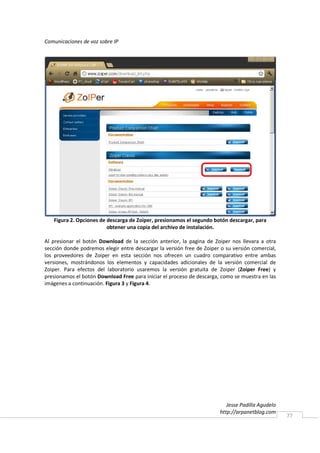 Comunicaciones de voz sobre IP




   Figura 2. Opciones de descarga de Zoiper, presionamos el segundo botón descargar, para
                         obtener una copia del archivo de instalación.

Al presionar el botón Download de la sección anterior, la pagina de Zoiper nos llevara a otra
sección donde podremos elegir entre descargar la versión free de Zoiper o su versión comercial,
los proveedores de Zoiper en esta sección nos ofrecen un cuadro comparativo entre ambas
versiones, mostrándonos los elementos y capacidades adicionales de la versión comercial de
Zoiper. Para efectos del laboratorio usaremos la versión gratuita de Zoiper (Zoiper Free) y
presionamos el botón Download Free para iniciar el proceso de descarga, como se muestra en las
imágenes a continuación. Figura 3 y Figura 4.




                                                                           Jesse Padilla Agudelo
                                                                        http://arpanetblog.com
                                                                                                   77
 