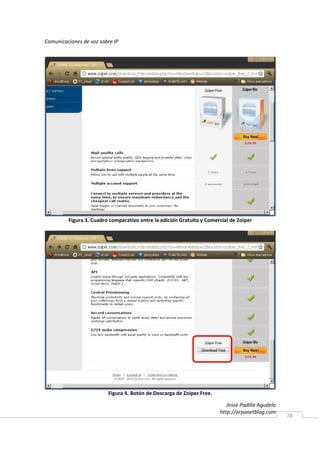 Comunicaciones de voz sobre IP




         Figura 3. Cuadro comparativo entre la edición Gratuita y Comercial de Zoiper




                         Figura 4. Botón de Descarga de Zoiper Free.

                                                                          Jesse Padilla Agudelo
                                                                       http://arpanetblog.com
                                                                                                  78
 