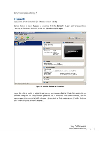 Comunicaciones de voz sobre IP


Desarrollo
Ejecutamos Oracle Virtualbox (En esta caso versión 4.1.16).

Damos click en el botón Nueva o la secuencia de teclas Control + N, para abrir el asistente de
creación de una nueva máquina virtual de Oracle VirtualBox. Figura 1.




                             Figura 1. Interfaz de Oracle VirtualBox


Luego de esto se abrirá el asistente para crear una nueva máquina virtual. Este asistente nos
permite configurar las características generales de la máquina, tales como nombre, tipo de
sistema operativo, memoria RAM asignada y disco duro, al final presionamos el botón siguiente
para continuar con el asistente. Figura 2.




                                                                          Jesse Padilla Agudelo
                                                                       http://arpanetblog.com
                                                                                                  7
 