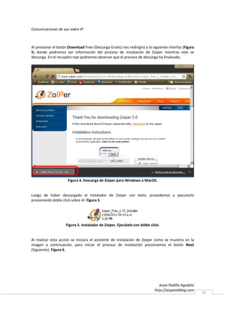 Comunicaciones de voz sobre IP



Al presionar el botón Download Free (Descarga Gratis) nos redirigirá a la siguiente interfaz (Figura
5) donde podremos ver información del proceso de instalación de Zoiper mientras este se
descarga. En el recuadro rojo podremos observar que el proceso de descarga ha finalizado.




                      Figura 4. Descarga de Zoiper para Windows o MacOS.


Luego de haber descargado el instalador de Zoiper con éxito, procedemos a ejecutarlo
presionando doble click sobre él. Figura 5.




                     Figura 5. Instalador de Zoiper. Ejecútelo con doble click.


Al realizar esta acción se iniciara el asistente de instalación de Zoiper como se muestra en la
imagen a continuación, para iniciar el proceso de instalación presionamos el botón Next
(Siguiente). Figura 6.




                                                                               Jesse Padilla Agudelo
                                                                            http://arpanetblog.com
                                                                                                       79
 
