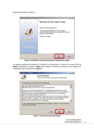 Comunicaciones de voz sobre IP




                Figura 6. Pantalla de Inicio del asistente de Instalación de Zoiper

La segunda pantalla del asistente de instalación nos presentara la licencia de usuario final de
Zoiper, presionamos el botón I Agree para aceptar la licencia y continuar con el proceso de
instalación, esto se muestra en la Figura 7.




                             Figura 7. Licencia de usuario de Zoiper

                                                                              Jesse Padilla Agudelo
                                                                           http://arpanetblog.com
                                                                                                      80
 