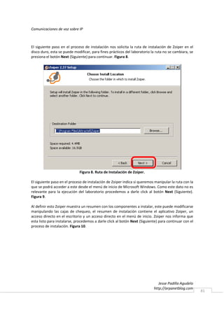 Comunicaciones de voz sobre IP



El siguiente paso en el proceso de instalación nos solicita la ruta de instalación de Zoiper en el
disco duro, esta se puede modificar, para fines prácticos del laboratorio la ruta no se cambiara, se
presiona el botón Next (Siguiente) para continuar. Figura 8.




                             Figura 8. Ruta de Instalación de Zoiper.

El siguiente paso en el proceso de instalación de Zoiper indica si queremos manipular la ruta con la
que se podrá acceder a este desde el menú de inicio de Microsoft Windows. Como este dato no es
relevante para la ejecución del laboratorio procedemos a darle click al botón Next (Siguiente).
Figura 9.

Al definir esto Zoiper muestra un resumen con los componentes a instalar, este puede modificarse
manipulando las cajas de chequeo, el resumen de instalación contiene el aplicativo Zoiper, un
acceso directo en el escritorio y un acceso directo en el menú de inicio. Zoiper nos informa que
esta listo para instalarse, procedemos a darle click al botón Next (Siguiente) para continuar con el
proceso de instalación. Figura 10.




                                                                              Jesse Padilla Agudelo
                                                                           http://arpanetblog.com
                                                                                                       81
 