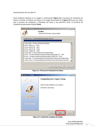 Comunicaciones de voz sobre IP


Como podemos observar en la imagen a continuación (Figura 11), el proceso de instalación de
Zoiper a iniciado; al finalizar nos llevara a la imagen presentada en la Figura 12 la que nos indica
que el proceso de instalación a finalizado con éxito y nos permitirá cerrar el asistente de
instalación presionando el botón Finish.




                           Figura 11. Proceso de Instalación de Zoiper.




                            Figura 12. Instalación completa de Zoiper.

                                                                              Jesse Padilla Agudelo
                                                                           http://arpanetblog.com
                                                                                                       83
 