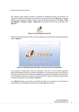 Comunicaciones de voz sobre IP



Para ejecutar Zoiper luego de finalizar el proceso de instalación tenemos dos opciones una
ejecutar el acceso directo ubicado en el escritorio, el icono se presenta en la Figura 13. La segunda
alternativa de ejecución es desde el menú de inicio de Windows siguiendo la ruta Inicio – Todos
los Programas - Attractel – Zoiper – Zoiper Free, este posee el mismo icono presentado en la
Figura 13.




                              Figura 13. Icono de Ejecución de X-Lite

Mientras carga el ejecutable de Zoiper, al abrir el programa nos presentara la siguiente pantalla de
espera. Figura 14.




           Figura 14. Pantalla de Espera de Zoiper en el proceso de inicio del aplicativo

En el proceso de carga Zoiper inicia sus conexiones, razón por la cual el sistema operativo
(Microsoft Windows) presenta una alerta de seguridad con su Firewall, para hacer uso de Zoiper es
necesario permitirle el acceso al aplicativo agregando la excepción de seguridad, como mínimo en
las red privadas; si deseamos o requerimos acceso desde otros lugares al aplicativo seleccionamos
el acceso del aplicativo en redes publicas. Figura 15.

En la Figura 16 Zoiper nos muestra una pantalla de inicio con un resumen de las funciones o
características de este Softphone, presionamos el botón OK para continuar.




                                                                               Jesse Padilla Agudelo
                                                                            http://arpanetblog.com
                                                                                                        84
 
