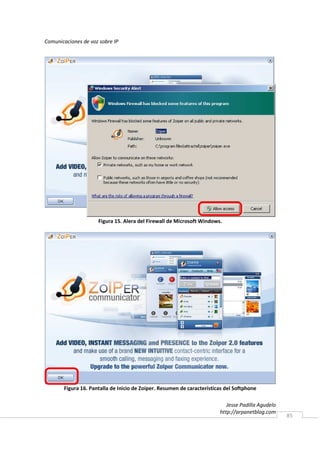 Comunicaciones de voz sobre IP




                     Figura 15. Alera del Firewall de Microsoft Windows.




       Figura 16. Pantalla de Inicio de Zoiper. Resumen de características del Softphone

                                                                           Jesse Padilla Agudelo
                                                                        http://arpanetblog.com
                                                                                                   85
 