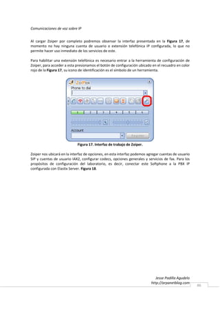 Comunicaciones de voz sobre IP


Al cargar Zoiper por completo podremos observar la interfaz presentada en la Figura 17, de
momento no hay ninguna cuenta de usuario o extensión telefónica IP configurada, lo que no
permite hacer uso inmediato de los servicios de este.

Para habilitar una extensión telefónica es necesario entrar a la herramienta de configuración de
Zoiper, para acceder a esta presionamos el botón de configuración ubicado en el recuadro en color
rojo de la Figura 17, su icono de identificación es el símbolo de un herramienta.




                            Figura 17. Interfaz de trabajo de Zoiper.

Zoiper nos ubicará en la interfaz de opciones, en esta interfaz podemos agregar cuentas de usuario
SIP y cuentas de usuario IAX2, configurar codecs, opciones generales y servicios de fax. Para los
propósitos de configuración del laboratorio, es decir, conectar este Softphone a la PBX IP
configurada con Elastix Server. Figura 18.




                                                                             Jesse Padilla Agudelo
                                                                          http://arpanetblog.com
                                                                                                     86
 