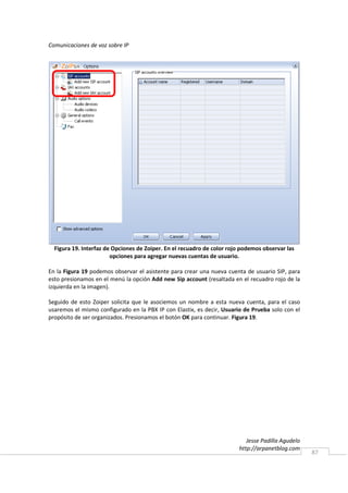 Comunicaciones de voz sobre IP




  Figura 19. Interfaz de Opciones de Zoiper. En el recuadro de color rojo podemos observar las
                        opciones para agregar nuevas cuentas de usuario.

En la Figura 19 podemos observar el asistente para crear una nueva cuenta de usuario SIP, para
esto presionamos en el menú la opción Add new Sip account (resaltada en el recuadro rojo de la
izquierda en la imagen).

Seguido de esto Zoiper solicita que le asociemos un nombre a esta nueva cuenta, para el caso
usaremos el mismo configurado en la PBX IP con Elastix, es decir, Usuario de Prueba solo con el
propósito de ser organizados. Presionamos el botón OK para continuar. Figura 19.




                                                                           Jesse Padilla Agudelo
                                                                        http://arpanetblog.com
                                                                                                   87
 