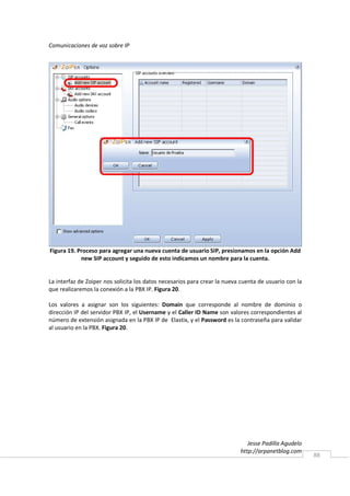 Comunicaciones de voz sobre IP




Figura 19. Proceso para agregar una nueva cuenta de usuario SIP, presionamos en la opción Add
            new SIP account y seguido de esto indicamos un nombre para la cuenta.


La interfaz de Zoiper nos solicita los datos necesarios para crear la nueva cuenta de usuario con la
que realizaremos la conexión a la PBX IP. Figura 20.

Los valores a asignar son los siguientes: Domain que corresponde al nombre de dominio o
dirección IP del servidor PBX IP, el Username y el Caller ID Name son valores correspondientes al
número de extensión asignada en la PBX IP de Elastix, y el Password es la contraseña para validar
al usuario en la PBX. Figura 20.




                                                                              Jesse Padilla Agudelo
                                                                           http://arpanetblog.com
                                                                                                       88
 