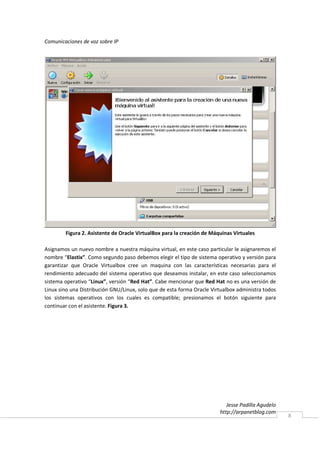 Comunicaciones de voz sobre IP




        Figura 2. Asistente de Oracle VirtualBox para la creación de Máquinas Virtuales

Asignamos un nuevo nombre a nuestra máquina virtual, en este caso particular le asignaremos el
nombre “Elastix”. Como segundo paso debemos elegir el tipo de sistema operativo y versión para
garantizar que Oracle Virtualbox cree un maquina con las características necesarias para el
rendimiento adecuado del sistema operativo que deseamos instalar, en este caso seleccionamos
sistema operativo “Linux”, versión “Red Hat”. Cabe mencionar que Red Hat no es una versión de
Linux sino una Distribución GNU/Linux, solo que de esta forma Oracle Virtualbox administra todos
los sistemas operativos con los cuales es compatible; presionamos el botón siguiente para
continuar con el asistente. Figura 3.




                                                                           Jesse Padilla Agudelo
                                                                        http://arpanetblog.com
                                                                                                   8
 