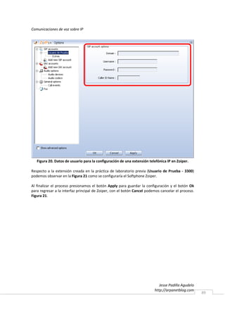 Comunicaciones de voz sobre IP




   Figura 20. Datos de usuario para la configuración de una extensión telefónica IP en Zoiper.

Respecto a la extensión creada en la práctica de laboratorio previa (Usuario de Prueba - 3300)
podemos observar en la Figura 21 como se configuraría el Softphone Zoiper.

Al finalizar el proceso presionamos el botón Apply para guardar la configuración y el botón Ok
para regresar a la interfaz principal de Zoiper, con el botón Cancel podemos cancelar el proceso.
Figura 21.




                                                                            Jesse Padilla Agudelo
                                                                         http://arpanetblog.com
                                                                                                    89
 
