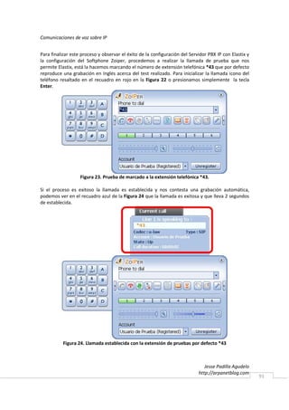 Comunicaciones de voz sobre IP


Para finalizar este proceso y observar el éxito de la configuración del Servidor PBX IP con Elastix y
la configuración del Softphone Zoiper, procedemos a realizar la llamada de prueba que nos
permite Elastix, está la hacemos marcando el número de extensión telefónica *43 que por defecto
reproduce una grabación en Ingles acerca del test realizado. Para inicializar la llamada icono del
teléfono resaltado en el recuadro en rojo en la Figura 22 o presionamos simplemente la tecla
Enter.




                   Figura 23. Prueba de marcado a la extensión telefónica *43.

Si el proceso es exitoso la llamada es establecida y nos contesta una grabación automática,
podemos ver en el recuadro azul de la Figura 24 que la llamada es exitosa y que lleva 2 segundos
de establecida.




           Figura 24. Llamada establecida con la extensión de pruebas por defecto *43



                                                                               Jesse Padilla Agudelo
                                                                            http://arpanetblog.com
                                                                                                        91
 