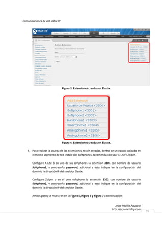 Comunicaciones de voz sobre IP




                                 Figura 3. Extensiones creadas en Elastix.




                                 Figura 4. Extensiones creadas en Elastix.

   4. Para realizar la prueba de las extensiones recién creadas, dentro de un equipo ubicado en
      el mismo segmento de red instale dos Softphones, recomendación usar X-Lite y Zoiper.

       Configure X-Lite ó en uno de los softphones la extensión 3301 con nombre de usuario
       Softphone1, y contraseña password, adicional a esto indique en la configuración del
       dominio la dirección IP del servidor Elastix.

       Configure Zoiper o en el otro softphone la extensión 3302 con nombre de usuario
       Softphone2, y contraseña password, adicional a esto indique en la configuración del
       dominio la dirección IP del servidor Elastix.

       Ambos pasos se muestran en la Figura 5, Figura 6 y Figura 7 a continuación:


                                                                                Jesse Padilla Agudelo
                                                                             http://arpanetblog.com
                                                                                                        95
 