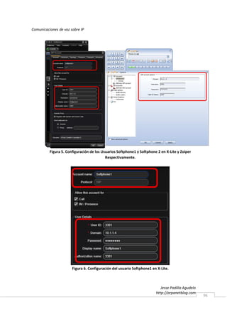 Comunicaciones de voz sobre IP




          Figura 5. Configuración de los Usuarios Softphone1 y Softphone 2 en X-Lite y Zoiper
                                           Respectivamente.




                       Figura 6. Configuración del usuario Softphone1 en X-Lite.



                                                                           Jesse Padilla Agudelo
                                                                        http://arpanetblog.com
                                                                                                   96
 