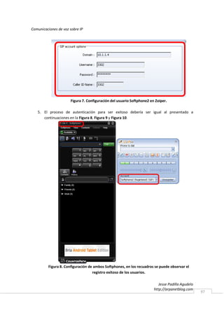 Comunicaciones de voz sobre IP




                      Figura 7. Configuración del usuario Softphone2 en Zoiper.

   5. El proceso de autenticación para ser exitoso debería ser igual al presentado a
      continuaciones en la Figura 8, Figura 9 y Figura 10.




         Figura 8. Configuración de ambos Softphones, en los recuadros se puede observar el
                                   registro exitoso de los usuarios.

                                                                          Jesse Padilla Agudelo
                                                                       http://arpanetblog.com
                                                                                                  97
 