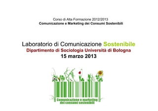 Corso di Alta Formazione 2012/2013
      Comunicazione e Marketing dei Consumi Sostenibili




Laboratorio di Comunicazione Sostenibile
 Dipartimento di Sociologia Università di Bologna
                  15 marzo 2013
 
