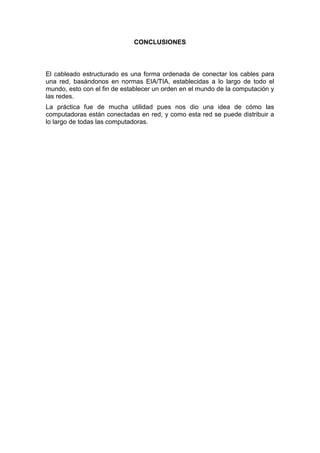 CONCLUSIONES



El cableado estructurado es una forma ordenada de conectar los cables para
una red, basándonos en normas EIA/TIA, establecidas a lo largo de todo el
mundo, esto con el fin de establecer un orden en el mundo de la computación y
las redes.
La práctica fue de mucha utilidad pues nos dio una idea de cómo las
computadoras están conectadas en red, y como esta red se puede distribuir a
lo largo de todas las computadoras.
 