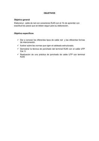 OBJETIVOS


Objetivo general
Elaborarun cable de red con conectores RJ45 con el fin de aprender con
exactitud los pasos que se deben seguir para su elaboración.


Objetivo específicos


    Dar a conocer los diferentes tipos de cable red y las diferentes formas
     de interconexión.
    Ilustrar sobre las normas que rigen el cableado estructurado.
    Demostrar la técnica de ponchado del terminal RJ45 con el cable UTP
     Cat. 5.
    Realización de una práctica de ponchado de cable UTP con terminal
     RJ45
 