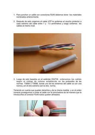 1. Para ponchar un cable con conectores RJ45 debemos tener los materiales
   nombrados anteriormente.

2. Después de esto cogemos el cable UTP le quitamos el caucho protector a
   cada extremo del cable entre 1 y 1.5 centímetros y luego cortamos los
   cables al mismo nivel.




3. Luego de esto basados en el estándar EIA/TIA ordenamos los cables
   según el código de colores establecido en los protocolos de las
   normas T568A o T568B, donde uno de los extremos del cable va con una
   norma y en el otro extremo con la otra norma.

Teniendo en cuenta que queden derechos y de la misma medida y en el orden
correcto proseguimos a cortar el cable con la ponchadora de tal manera que la
introducirlos al conector RJ45 todos queden alineados.
 
