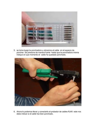 5. se toma luego la ponchadora y ubicamos el cable en el espacio de
   ponchar. Se presiona de manera fuerte hasta que la ponchadora misma
   indique en que momento el cable ha quedado ponchado.




6. Ahora lo podemos llevar y conectarlo al probador de cables RJ45 este nos
   debe indicar si el cable fue bien ponchado.
 