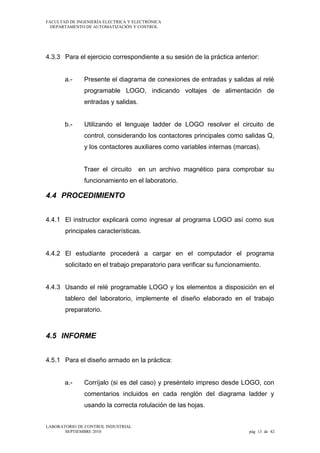 FACULTAD DE INGENIERÍA ELECTRICA Y ELECTRÓNICA
DEPARTAMENTO DE AUTOMATIZACIÓN Y CONTROL

4.3.3 Para el ejercicio correspondiente a su sesión de la práctica anterior:
a.-

Presente el diagrama de conexiones de entradas y salidas al relé
programable LOGO, indicando voltajes de alimentación de
entradas y salidas.

b.-

Utilizando el lenguaje ladder de LOGO resolver el circuito de
control, considerando los contactores principales como salidas Q,
y los contactores auxiliares como variables internas (marcas).
Traer el circuito

en un archivo magnético para comprobar su

funcionamiento en el laboratorio.

4.4 PROCEDIMIENTO
4.4.1 El instructor explicará como ingresar al programa LOGO así como sus
principales características.
4.4.2 El estudiante procederá a cargar en el computador el programa
solicitado en el trabajo preparatorio para verificar su funcionamiento.
4.4.3 Usando el relé programable LOGO y los elementos a disposición en el
tablero del laboratorio, implemente el diseño elaborado en el trabajo
preparatorio.

4.5 INFORME
4.5.1 Para el diseño armado en la práctica:
a.-

Corríjalo (si es del caso) y preséntelo impreso desde LOGO, con
comentarios incluidos en cada renglón del diagrama ladder y
usando la correcta rotulación de las hojas.

LABORATORIO DE CONTROL INDUSTRIAL
SEPTIEMBRE 2010

pág 13 de 42

 