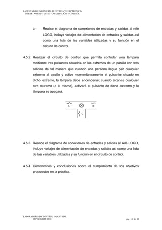 FACULTAD DE INGENIERÍA ELECTRICA Y ELECTRÓNICA
DEPARTAMENTO DE AUTOMATIZACIÓN Y CONTROL

b.-

Realice el diagrama de conexiones de entradas y salidas al relé
LOGO, incluya voltajes de alimentación de entradas y salidas así
como una lista de las variables utilizadas y su función en el
circuito de control.

4.5.2 Realizar el circuito de control que permita controlar una lámpara
mediante tres pulsantes situados en los extremos de un pasillo con tres
salidas de tal manera que cuando una persona llegue por cualquier
extremo al pasillo y active momentáneamente el pulsante situado en
dicho extremo, la lámpara debe encenderse; cuando alcance cualquier
otro extremo (o el mismo), activará el pulsante de dicho extremo y la
lámpara se apagará.

4.5.3 Realice el diagrama de conexiones de entradas y salidas al relé LOGO,
incluya voltajes de alimentación de entradas y salidas así como una lista
de las variables utilizadas y su función en el circuito de control.
4.5.4 Comentarios y conclusiones sobre el cumplimiento de los objetivos
propuestos en la práctica.

LABORATORIO DE CONTROL INDUSTRIAL
SEPTIEMBRE 2010

pág 14 de 42

 
