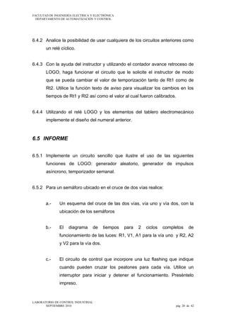 FACULTAD DE INGENIERÍA ELECTRICA Y ELECTRÓNICA
DEPARTAMENTO DE AUTOMATIZACIÓN Y CONTROL

6.4.2 Analice la posibilidad de usar cualquiera de los circuitos anteriores como
un relé cíclico.
6.4.3 Con la ayuda del instructor y utilizando el contador avance retroceso de
LOGO, haga funcionar el circuito que le solicite el instructor de modo
que se pueda cambiar el valor de temporización tanto de Rt1 como de
Rt2. Utilice la función texto de aviso para visualizar los cambios en los
tiempos de Rt1 y Rt2 así como el valor al cual fueron calibrados.
6.4.4 Utilizando el relé LOGO y los elementos del tablero electromecánico
implemente el diseño del numeral anterior.

6.5 INFORME
6.5.1 Implemente un circuito sencillo que ilustre el uso de las siguientes
funciones de LOGO: generador aleatorio, generador de impulsos
asíncrono, temporizador semanal.
6.5.2 Para un semáforo ubicado en el cruce de dos vías realice:
a.-

Un esquema del cruce de las dos vías, vía uno y vía dos, con la
ubicación de los semáforos

b.-

El

diagrama

de

tiempos

para

2

ciclos

completos

de

funcionamiento de las luces: R1, V1, A1 para la vía uno y R2, A2
y V2 para la vía dos.
c.-

El circuito de control que incorpore una luz flashing que indique
cuando pueden cruzar los peatones para cada vía. Utilice un
interruptor para iniciar y detener el funcionamiento. Preséntelo
impreso.

LABORATORIO DE CONTROL INDUSTRIAL
SEPTIEMBRE 2010

pág 20 de 42

 