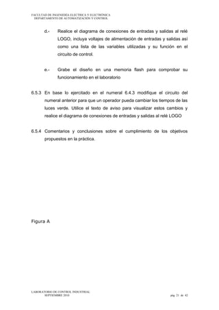 FACULTAD DE INGENIERÍA ELECTRICA Y ELECTRÓNICA
DEPARTAMENTO DE AUTOMATIZACIÓN Y CONTROL

d.-

Realice el diagrama de conexiones de entradas y salidas al relé
LOGO, incluya voltajes de alimentación de entradas y salidas así
como una lista de las variables utilizadas y su función en el
circuito de control.

e.-

Grabe el diseño en una memoria flash para comprobar su
funcionamiento en el laboratorio

6.5.3 En base lo ejercitado en el numeral 6.4.3 modifique el circuito del
numeral anterior para que un operador pueda cambiar los tiempos de las
luces verde. Utilice el texto de aviso para visualizar estos cambios y
realice el diagrama de conexiones de entradas y salidas al relé LOGO
6.5.4 Comentarios y conclusiones sobre el cumplimiento de los objetivos
propuestos en la práctica.

Figura A

LABORATORIO DE CONTROL INDUSTRIAL
SEPTIEMBRE 2010

pág 21 de 42

 