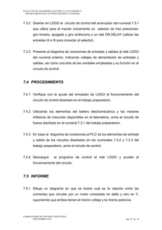 FACULTAD DE INGENIERÍA ELECTRICA Y ELECTRÓNICA
DEPARTAMENTO DE AUTOMATIZACIÓN Y CONTROL

7.3.2 Diseñar en LOGO el circuito de control del arrancador del numeral 7.3.1
que utilice para el mando únicamente un selector de tres posiciones:
giro horario, apagado y giro antihorario y un relé ON DELAY (utilizar las
entradas I4 e I5 para conectar el selector).
7.3.3 Presente el diagrama de conexiones de entradas y salidas al relé LOGO
del numeral anterior, indicando voltajes de alimentación de entradas y
salidas, así como una lista de las variables empleadas y su función en el
circuito de control.

7.4 PROCEDIMIENTO
7.4.1 Verifique con la ayuda del simulador de LOGO el funcionamiento del
circuito de control diseñado en el trabajo preparatorio.
7.4.2 Utilizando los elementos del tablero electromecánico y los motores
trifásicos de inducción disponibles en el laboratorio, arme el circuito de
fuerza diseñado en el numeral 7.3.1 del trabajo preparatorio.
7.4.3 En base al diagrama de conexiones al PLC de los elementos de entrada
y salida de los circuitos diseñados en los numerales 7.3.2 y 7.3.3 del
trabajo preparatorio, arme el circuito de control.
7.4.4 Descargue

el programa de control al relé LOGO y pruebe el

funcionamiento del circuito.

7.5 INFORME
7.5.1 Dibuje un diagrama en que se ilustre cual es la relación entre las
corrientes que circulan por un motor conectado en delta y otro en Y,
suponiendo que ambos tienen el mismo voltaje y la misma potencia.

LABORATORIO DE CONTROL INDUSTRIAL
SEPTIEMBRE 2010

pág 25 de 42

 