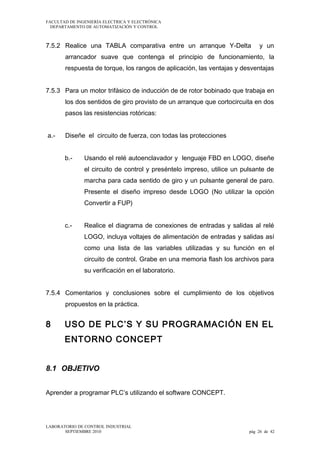 FACULTAD DE INGENIERÍA ELECTRICA Y ELECTRÓNICA
DEPARTAMENTO DE AUTOMATIZACIÓN Y CONTROL

7.5.2 Realice una TABLA comparativa entre un arranque Y-Delta

y un

arrancador suave que contenga el principio de funcionamiento, la
respuesta de torque, los rangos de aplicación, las ventajas y desventajas
7.5.3 Para un motor trifásico de inducción de de rotor bobinado que trabaja en
los dos sentidos de giro provisto de un arranque que cortocircuita en dos
pasos las resistencias rotóricas:
a.-

Diseñe el circuito de fuerza, con todas las protecciones
b.-

Usando el relé autoenclavador y lenguaje FBD en LOGO, diseñe
el circuito de control y preséntelo impreso, utilice un pulsante de
marcha para cada sentido de giro y un pulsante general de paro.
Presente el diseño impreso desde LOGO (No utilizar la opción
Convertir a FUP)

c.-

Realice el diagrama de conexiones de entradas y salidas al relé
LOGO, incluya voltajes de alimentación de entradas y salidas así
como una lista de las variables utilizadas y su función en el
circuito de control. Grabe en una memoria flash los archivos para
su verificación en el laboratorio.

7.5.4 Comentarios y conclusiones sobre el cumplimiento de los objetivos
propuestos en la práctica.

8

USO DE PLC’S Y SU PROGRAMACIÓN EN EL
ENTORNO CONCEPT

8.1 OBJETIVO
Aprender a programar PLC’s utilizando el software CONCEPT.

LABORATORIO DE CONTROL INDUSTRIAL
SEPTIEMBRE 2010

pág 26 de 42

 
