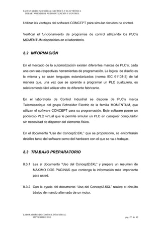 FACULTAD DE INGENIERÍA ELECTRICA Y ELECTRÓNICA
DEPARTAMENTO DE AUTOMATIZACIÓN Y CONTROL

Utilizar las ventajas del software CONCEPT para simular circuitos de control.
Verificar el funcionamiento de programas de control utilizando los PLC’s
MOMENTUM disponibles en el laboratorio.

8.2 INFORMACIÓN
En el mercado de la automatización existen diferentes marcas de PLC’s, cada
una con sus respectivas herramientas de programación. La lógica de diseño es
la misma y se usan lenguajes estandarizados (norma IEC 61131-3) de tal
manera que, una vez que se aprende a programar un PLC cualquiera, es
relativamente fácil utilizar otro de diferente fabricante.
En el laboratorio de Control Industrial se dispone de PLC’s marca
Telemecanique del grupo Schneider Electric de la familia MOMENTUM, que
utilizan el software CONCEPT para su programación. Este software posee un
poderoso PLC virtual que le permite simular un PLC en cualquier computador
sin necesidad de disponer del elemento físico.
En el documento “Uso del Concept2.6XL” que se proporcionó, se encontrarán
detalles tanto del software como del hardware con el que se va a trabajar.

8.3 TRABAJO PREPARATORIO
8.3.1 Lea el documento “Uso del Concept2.6XL” y prepare un resumen de
MAXIMO DOS PAGINAS que contenga la información más importante
para usted.
8.3.2 Con la ayuda del documento “Uso del Concept2.6XL” realice el circuito
básico de mando alternado de un motor.

LABORATORIO DE CONTROL INDUSTRIAL
SEPTIEMBRE 2010

pág 27 de 42

 
