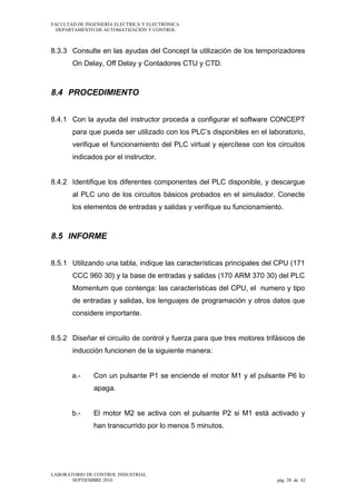 FACULTAD DE INGENIERÍA ELECTRICA Y ELECTRÓNICA
DEPARTAMENTO DE AUTOMATIZACIÓN Y CONTROL

8.3.3 Consulte en las ayudas del Concept la utilización de los temporizadores
On Delay, Off Delay y Contadores CTU y CTD.

8.4 PROCEDIMIENTO
8.4.1 Con la ayuda del instructor proceda a configurar el software CONCEPT
para que pueda ser utilizado con los PLC’s disponibles en el laboratorio,
verifique el funcionamiento del PLC virtual y ejercítese con los circuitos
indicados por el instructor.
8.4.2 Identifique los diferentes componentes del PLC disponible, y descargue
al PLC uno de los circuitos básicos probados en el simulador. Conecte
los elementos de entradas y salidas y verifique su funcionamiento.

8.5 INFORME
8.5.1 Utilizando una tabla, indique las características principales del CPU (171
CCC 960 30) y la base de entradas y salidas (170 ARM 370 30) del PLC
Momentum que contenga: las características del CPU, el numero y tipo
de entradas y salidas, los lenguajes de programación y otros datos que
considere importante.
8.5.2 Diseñar el circuito de control y fuerza para que tres motores trifásicos de
inducción funcionen de la siguiente manera:
a.-

Con un pulsante P1 se enciende el motor M1 y el pulsante P6 lo
apaga.

b.-

El motor M2 se activa con el pulsante P2 si M1 está activado y
han transcurrido por lo menos 5 minutos.

LABORATORIO DE CONTROL INDUSTRIAL
SEPTIEMBRE 2010

pág 28 de 42

 