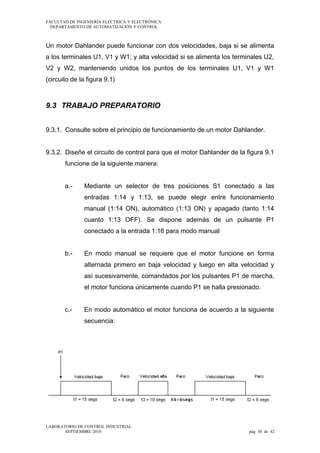 FACULTAD DE INGENIERÍA ELECTRICA Y ELECTRÓNICA
DEPARTAMENTO DE AUTOMATIZACIÓN Y CONTROL

Un motor Dahlander puede funcionar con dos velocidades, baja si se alimenta
a los terminales U1, V1 y W1; y alta velocidad si se alimenta los terminales U2,
V2 y W2, manteniendo unidos los puntos de los terminales U1, V1 y W1
(circuito de la figura 9.1)

9.3 TRABAJO PREPARATORIO
9.3.1. Consulte sobre el principio de funcionamiento de un motor Dahlander.
9.3.2. Diseñe el circuito de control para que el motor Dahlander de la figura 9.1
funcione de la siguiente manera:
a.-

Mediante un selector de tres posiciones S1 conectado a las
entradas 1:14 y 1:13, se puede elegir entre funcionamiento
manual (1:14 ON), automático (1:13 ON) y apagado (tanto 1:14
cuanto 1:13 OFF). Se dispone además de un pulsante P1
conectado a la entrada 1:16 para modo manual

b.-

En modo manual se requiere que el motor funcione en forma
alternada primero en baja velocidad y luego en alta velocidad y
así sucesivamente, comandados por los pulsantes P1 de marcha,
el motor funciona únicamente cuando P1 se halla presionado.

c.-

En modo automático el motor funciona de acuerdo a la siguiente
secuencia:

LABORATORIO DE CONTROL INDUSTRIAL
SEPTIEMBRE 2010

pág 30 de 42

 