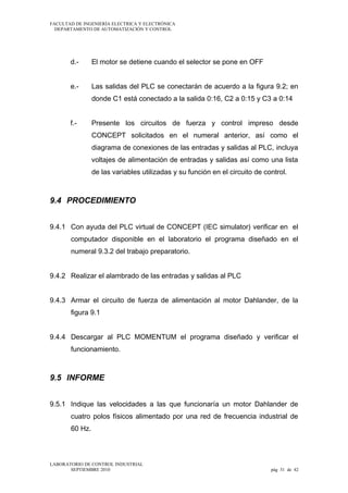 FACULTAD DE INGENIERÍA ELECTRICA Y ELECTRÓNICA
DEPARTAMENTO DE AUTOMATIZACIÓN Y CONTROL

d.-

El motor se detiene cuando el selector se pone en OFF

e.-

Las salidas del PLC se conectarán de acuerdo a la figura 9.2; en
donde C1 está conectado a la salida 0:16, C2 a 0:15 y C3 a 0:14

f.-

Presente los circuitos de fuerza y control impreso desde
CONCEPT solicitados en el numeral anterior, así como el
diagrama de conexiones de las entradas y salidas al PLC, incluya
voltajes de alimentación de entradas y salidas así como una lista
de las variables utilizadas y su función en el circuito de control.

9.4 PROCEDIMIENTO
9.4.1 Con ayuda del PLC virtual de CONCEPT (IEC simulator) verificar en el
computador disponible en el laboratorio el programa diseñado en el
numeral 9.3.2 del trabajo preparatorio.
9.4.2 Realizar el alambrado de las entradas y salidas al PLC
9.4.3 Armar el circuito de fuerza de alimentación al motor Dahlander, de la
figura 9.1
9.4.4 Descargar al PLC MOMENTUM el programa diseñado y verificar el
funcionamiento.

9.5 INFORME
9.5.1 Indique las velocidades a las que funcionaría un motor Dahlander de
cuatro polos físicos alimentado por una red de frecuencia industrial de
60 Hz.

LABORATORIO DE CONTROL INDUSTRIAL
SEPTIEMBRE 2010

pág 31 de 42

 