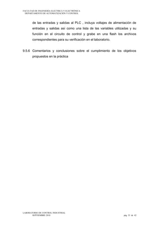 FACULTAD DE INGENIERÍA ELECTRICA Y ELECTRÓNICA
DEPARTAMENTO DE AUTOMATIZACIÓN Y CONTROL

de las entradas y salidas al PLC , incluya voltajes de alimentación de
entradas y salidas así como una lista de las variables utilizadas y su
función en el circuito de control y grabe en una flash los archivos
correspondientes para su verificación en el laboratorio.
9.5.6 Comentarios y conclusiones sobre el cumplimiento de los objetivos
propuestos en la práctica

LABORATORIO DE CONTROL INDUSTRIAL
SEPTIEMBRE 2010

pág 33 de 42

 