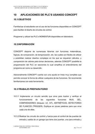 FACULTAD DE INGENIERÍA ELECTRICA Y ELECTRÓNICA
DEPARTAMENTO DE AUTOMATIZACIÓN Y CONTROL

10

APLICACIONES DE PLC’S USANDO CONCEPT

10.1 OBJETIVOS
Familiarizar al estudiante con el uso de las funciones disponibles en CONCEPT
para facilitar el diseño de circuitos de control.
Programar y utilizar los PLC’s MOMENTUN disponibles en laboratorio

10.2 INFORMACIÓN
CONCEPT dispone de numerosas librerías con funciones matemáticas,
lógicas, de comparación, de temporización, etc. las cuales son fáciles de utilizar
y posibilitan realizar diseños complejos en los que se requieren cálculos, y
comparación de valores para tomar decisiones, además CONCEPT posibilita la
programación del PLC en secciones lo cual simplifica el entendimiento del
programa así como su desarrollo.
Adicionalmente CONCEPT cuenta con una ayuda en línea muy completa que
permite conocer la forma de utilizar cualquiera de las funciones. Se recomienda
familiarizarse con esta herramienta.

10.3 TRABAJO PREPARATORIO
10.3.1 Implemente un circuito sencillo que sirva para ilustrar y verificar el
funcionamiento

de

las

siguientes

funciones

MUX,

SEL,

COMPARADORES (bloques: LE, GT), ARITMÉTICAS, DETECTORES
DE FLANCOS (TRIGGER). Explique en pocas palabras para que sirve
cada una de ellas.
10.3.2 Realizar los circuito de control y fuerza para el control de las puertas de
entrada y salida de un garage que tiene dos puertas, una para entrada y
LABORATORIO DE CONTROL INDUSTRIAL
SEPTIEMBRE 2010

pág 35 de 42

 