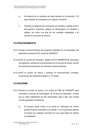 FACULTAD DE INGENIERÍA ELECTRICA Y ELECTRÓNICA
DEPARTAMENTO DE AUTOMATIZACIÓN Y CONTROL

e.-

Se dispone de un pulsante de reset ubicado en la dirección 1:10
para resetear los contadores en cualquier momento.

f.-

Presente el diagrama de conexiones de entradas y salidas al PLC
del ejercicio, indicando voltajes de alimentación de entradas y
salidas, así como una lista de las variables empleadas y su
función en el circuito de control.

10.4 PROCEDIMIENTO
10.4.1 Pruebe el funcionamiento del programa diseñado en el computador del
laboratorio usando el PLC virtual de CONCEPT.
10.4.2 Arme el circuito de entradas y salidas al PLC MOMENTUM, descargue
el programa y verifique el funcionamiento sin el circuito de fuerza. Simule
los sensores de presencia de vehículos usando pulsantes.
10.4.3 Arme el circuito de fuerza y verifique el funcionamiento completo,
recuerde que las lámparas trabajan a 110 voltios.

10.5 INFORME
10.5.1 Diseñar el circuito de fuerza y de control en FBD de CONCEPT para
comandar un tanque de centrifugado, de 10 litros de capacidad, movido
por un motor dahalander de dos velocidades, baja y alta, que cumpla
con las siguientes condiciones.
a.-

El proceso podrá iniciar si se activa un interruptor de mando
general Imando conectado a la entrada 1:12 el cuál podrá detener
el proceso en cualquier momento en cuyo caso todos los valores
se resetearán.

LABORATORIO DE CONTROL INDUSTRIAL
SEPTIEMBRE 2010

pág 37 de 42

 